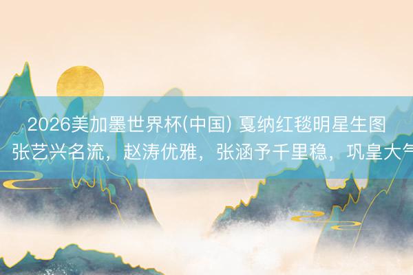 2026美加墨世界杯(中国) 戛纳红毯明星生图：张艺兴名流，赵涛优雅，张涵予千里稳，巩皇大气