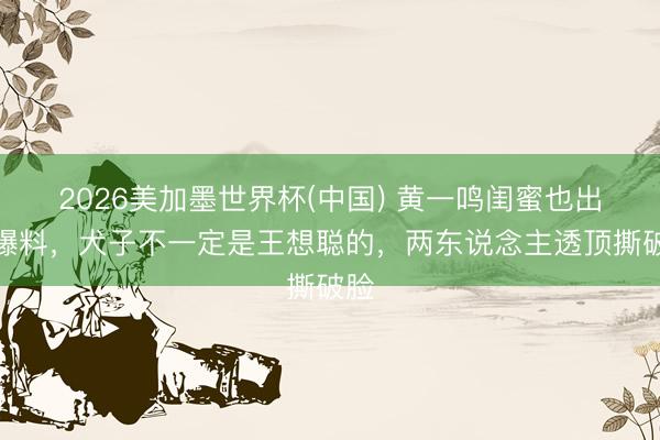 2026美加墨世界杯(中国) 黄一鸣闺蜜也出来爆料，犬子不一定是王想聪的，两东说念主透顶撕破脸