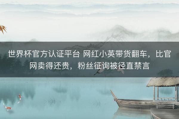 世界杯官方认证平台 网红小英带货翻车，比官网卖得还贵，粉丝征询被径直禁言