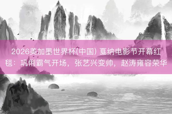 2026美加墨世界杯(中国) 戛纳电影节开幕红毯：巩俐霸气开场，张艺兴变帅，赵涛雍容荣华