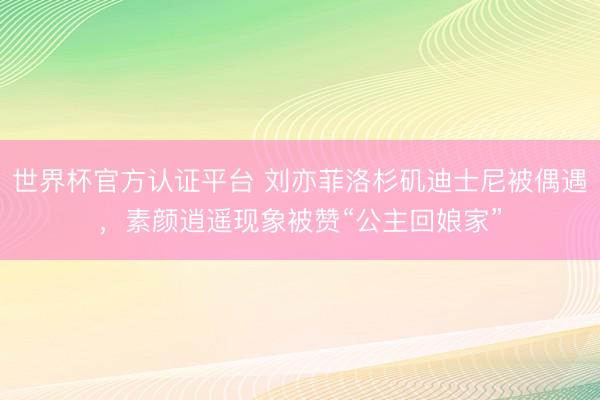 世界杯官方认证平台 刘亦菲洛杉矶迪士尼被偶遇,素颜逍遥现象被赞“公主回娘家”