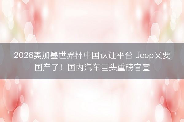 2026美加墨世界杯中国认证平台 Jeep又要国产了！国内汽车巨头重磅官宣