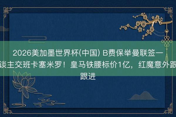2026美加墨世界杯(中国) B费保举曼联签一东谈主交班卡塞米罗！皇马铁腰标价1亿，红魔意外跟进