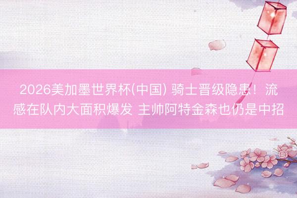 2026美加墨世界杯(中国) 骑士晋级隐患!流感在队内大面积爆发 主帅阿特金森也仍是中招