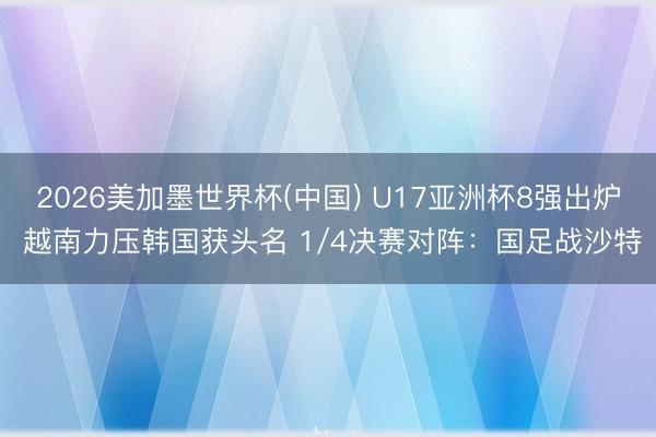 2026美加墨世界杯(中国) U17亚洲杯8强出炉 越南力压韩国获头名 1/4决赛对阵：国足战沙特