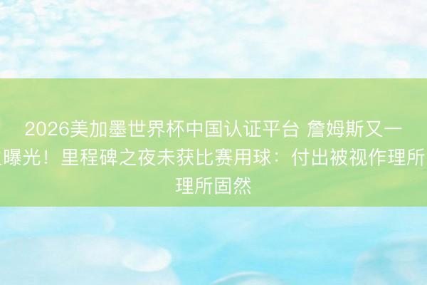 2026美加墨世界杯中国认证平台 詹姆斯又一发火曝光！里程碑之夜未获比赛用球：付出被视作理所固然