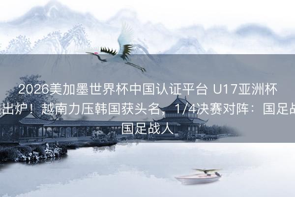 2026美加墨世界杯中国认证平台 U17亚洲杯8强出炉！越南力压韩国获头名，1/4决赛对阵：国足战人