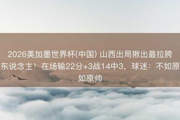 2026美加墨世界杯(中国) 山西出局揪出最拉胯之东说念主！在场输22分+3战14中3，球迷：不如原帅