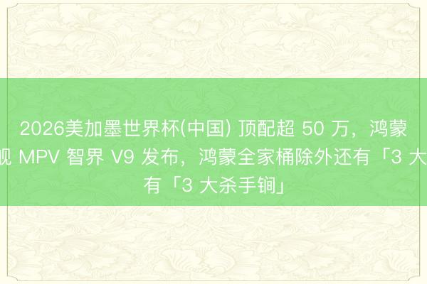 2026美加墨世界杯(中国) 顶配超 50 万，鸿蒙智行旗舰 MPV 智界 V9 发布，鸿蒙全家桶除外还有「3 大杀手锏」