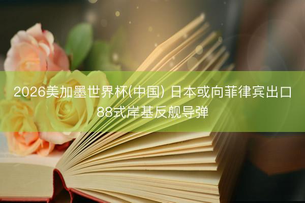 2026美加墨世界杯(中国) 日本或向菲律宾出口88式岸基反舰导弹