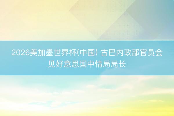 2026美加墨世界杯(中国) 古巴内政部官员会见好意思国中情局局长