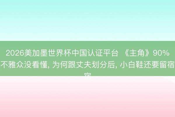 2026美加墨世界杯中国认证平台 《主角》90%不雅众没看懂， 为何跟丈夫划分后， 小白鞋还要留宿