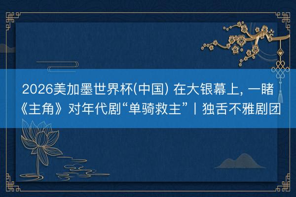 2026美加墨世界杯(中国) 在大银幕上， 一睹《主角》对年代剧“单骑救主”丨独舌不雅剧团