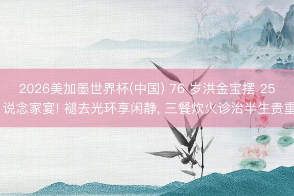 2026美加墨世界杯(中国) 76 岁洪金宝摆 25 说念家宴! 褪去光环享闲静， 三餐炊火诊治半生贵重