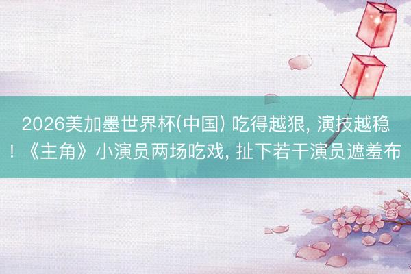 2026美加墨世界杯(中国) 吃得越狠， 演技越稳! 《主角》小演员两场吃戏， 扯下若干演员遮羞布