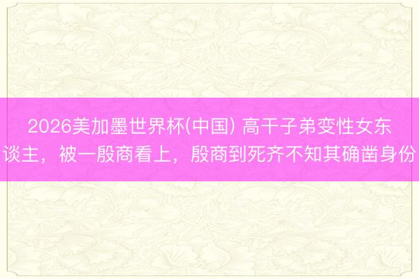 2026美加墨世界杯(中国) 高干子弟变性女东谈主，被一殷商看上，殷商到死齐不知其确凿身份