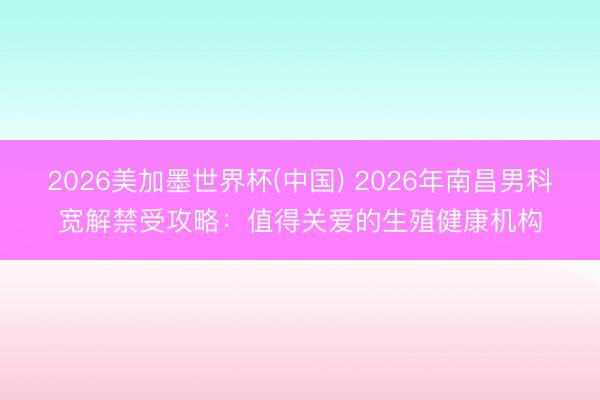 2026美加墨世界杯(中国) 2026年南昌男科宽解禁受攻略：值得关爱的生殖健康机构