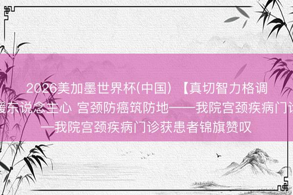 2026美加墨世界杯(中国) 【真切智力格调建树】精确诊疗暖东说念主心 宫颈防癌筑防地——我院宫颈疾病门诊获患者锦旗赞叹