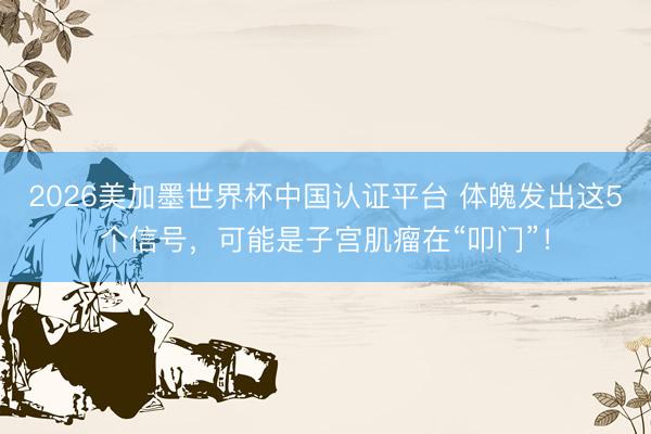 2026美加墨世界杯中国认证平台 体魄发出这5个信号，可能是子宫肌瘤在“叩门”！