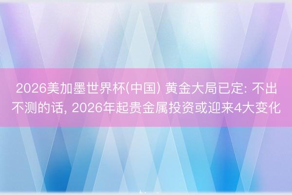 2026美加墨世界杯(中国) 黄金大局已定: 不出不测的话， 2026年起贵金属投资或迎来4大变化
