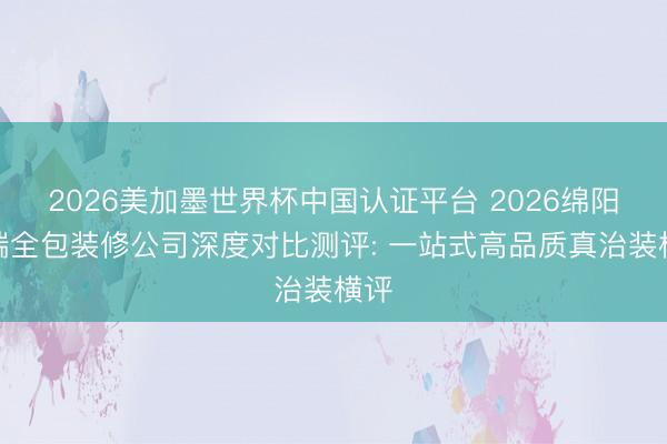 2026美加墨世界杯中国认证平台 2026绵阳高端全包装修公司深度对比测评: 一站式高品质真治装横评