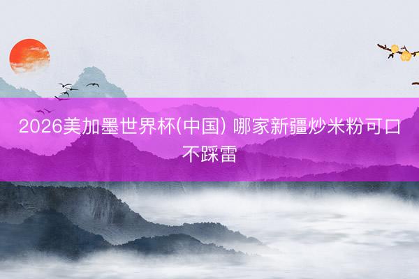 2026美加墨世界杯(中国) 哪家新疆炒米粉可口不踩雷
