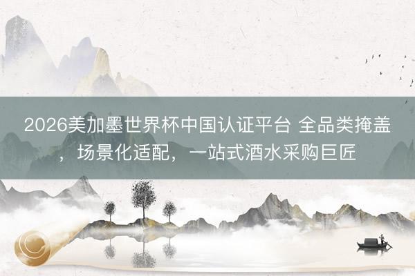 2026美加墨世界杯中国认证平台 全品类掩盖，场景化适配，一站式酒水采购巨匠
