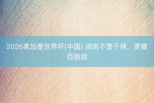 2026美加墨世界杯(中国) 湖南不啻于辣，更藏百般甜