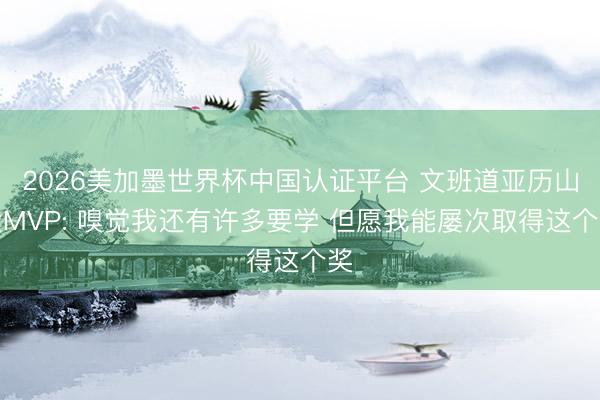 2026美加墨世界杯中国认证平台 文班道亚历山大MVP: 嗅觉我还有许多要学 但愿我能屡次取得这个奖