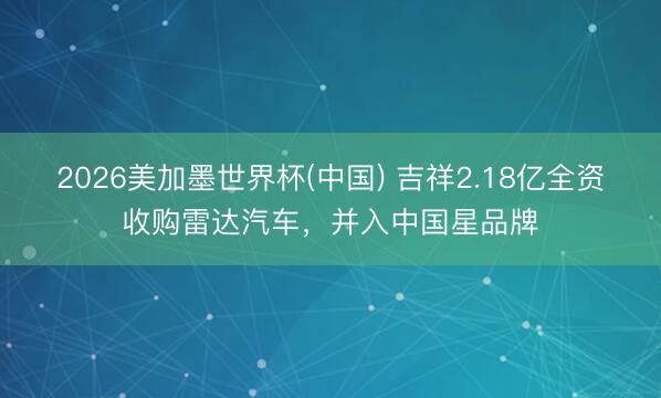 2026美加墨世界杯(中国) 吉祥2.18亿全资收购雷达汽车，并入中国星品牌