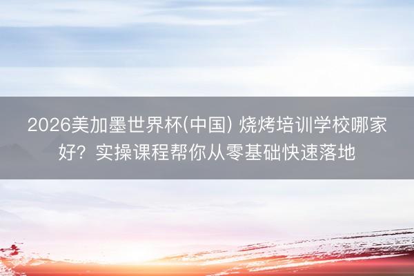 2026美加墨世界杯(中国) 烧烤培训学校哪家好？实操课程帮你从零基础快速落地