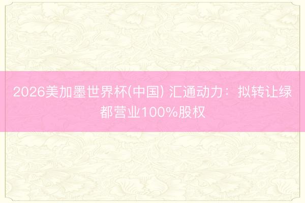 2026美加墨世界杯(中国) 汇通动力：拟转让绿都营业100%股权