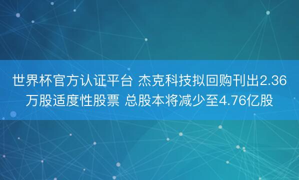 世界杯官方认证平台 杰克科技拟回购刊出2.36万股适度性股票 总股本将减少至4.76亿股