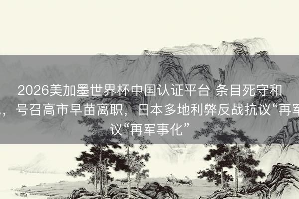 2026美加墨世界杯中国认证平台 条目死守和平意见，号召高市早苗离职，日本多地利弊反战抗议“再军事化”