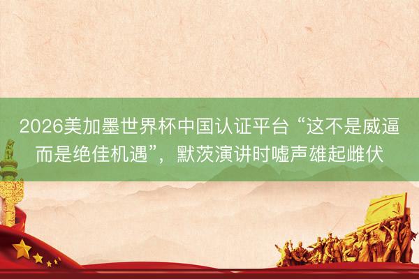 2026美加墨世界杯中国认证平台 “这不是威逼而是绝佳机遇”，默茨演讲时嘘声雄起雌伏