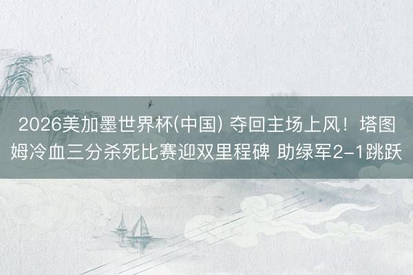 2026美加墨世界杯(中国) 夺回主场上风！塔图姆冷血三分杀死比赛迎双里程碑 助绿军2-1跳跃