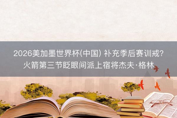 2026美加墨世界杯(中国) 补充季后赛训戒？火箭第三节眨眼间派上宿将杰夫·格林