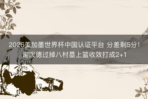 2026美加墨世界杯中国认证平台 分差剩5分！谢泼德过掉八村塁上篮收效打成2+1
