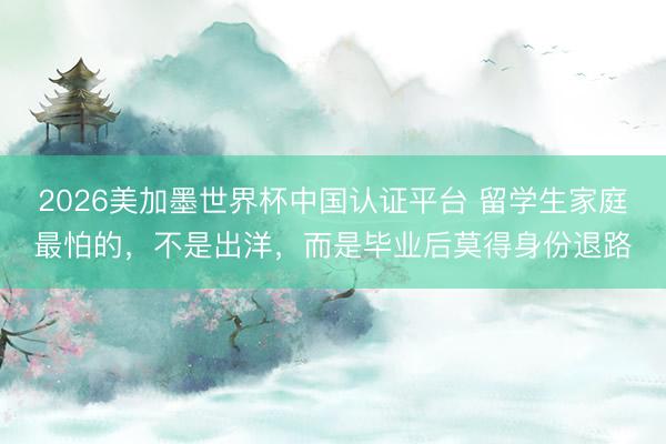 2026美加墨世界杯中国认证平台 留学生家庭最怕的，不是出洋，而是毕业后莫得身份退路