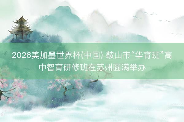 2026美加墨世界杯(中国) 鞍山市“华育班”高中智育研修班在苏州圆满举办