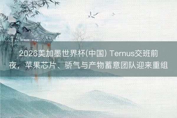 2026美加墨世界杯(中国) Ternus交班前夜，苹果芯片、骄气与产物蓄意团队迎来重组