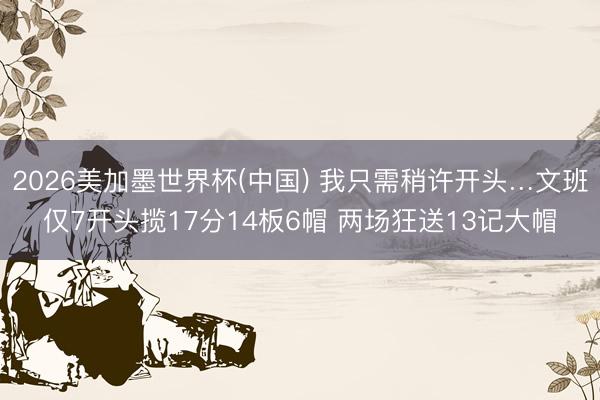 2026美加墨世界杯(中国) 我只需稍许开头…文班仅7开头揽17分14板6帽 两场狂送13记大帽