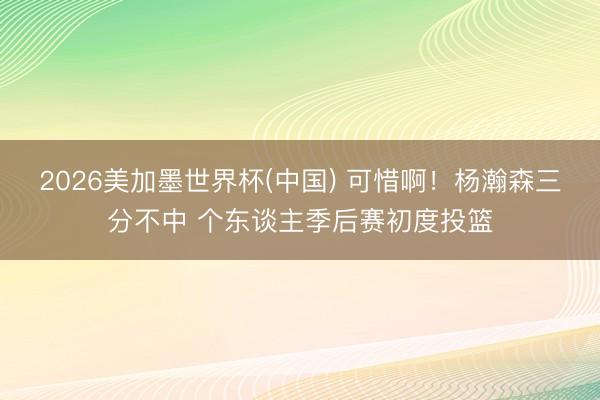 2026美加墨世界杯(中国) 可惜啊！杨瀚森三分不中 个东谈主季后赛初度投篮