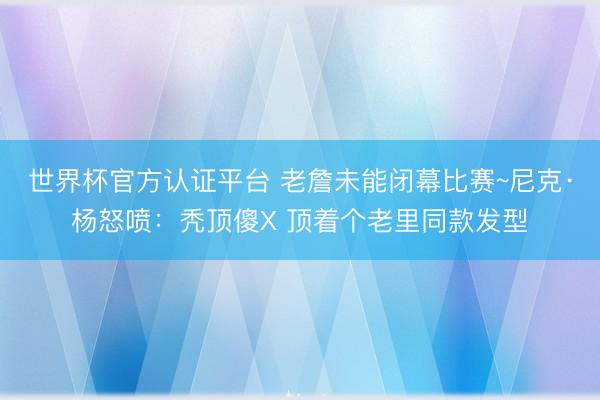 世界杯官方认证平台 老詹未能闭幕比赛~尼克·杨怒喷：秃顶傻X 顶着个老里同款发型