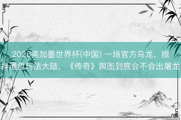 2026美加墨世界杯(中国) 一场官方乌龙，搅拌通盘玛法大陆，《传奇》舆图到底会不会出屠龙