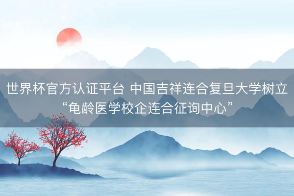 世界杯官方认证平台 中国吉祥连合复旦大学树立“龟龄医学校企连合征询中心”