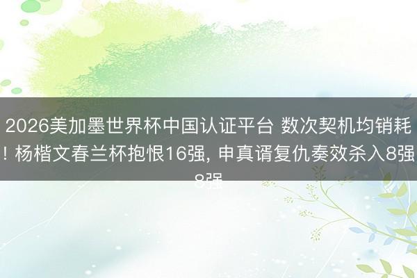 2026美加墨世界杯中国认证平台 数次契机均销耗! 杨楷文春兰杯抱恨16强， 申真谞复仇奏效杀入8强