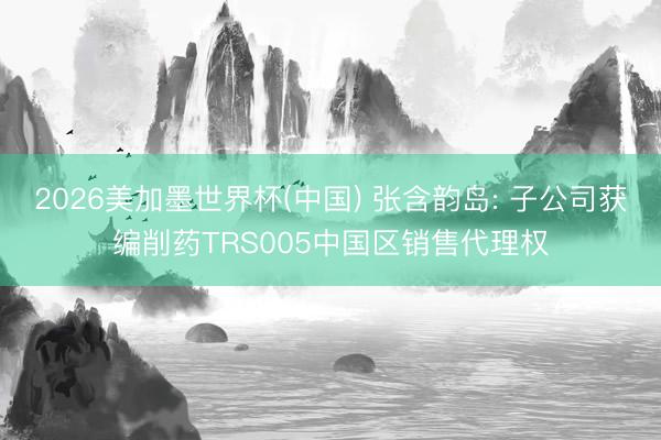 2026美加墨世界杯(中国) 张含韵岛: 子公司获编削药TRS005中国区销售代理权