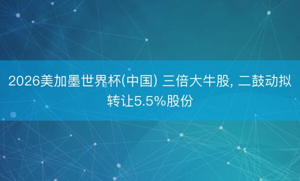 2026美加墨世界杯(中国) 三倍大牛股， 二鼓动拟转让5.5%股份