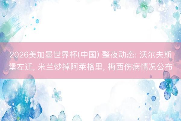 2026美加墨世界杯(中国) 整夜动态: 沃尔夫斯堡左迁， 米兰炒掉阿莱格里， 梅西伤病情况公布
